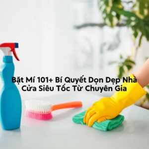 Bật Mí 101+ Bí Quyết Dọn Dẹp Nhà Cửa Siêu Tốc Từ Chuyên Gia