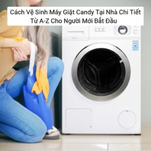 Cách Vệ Sinh Máy Giặt Candy Tại Nhà Chi Tiết Từ A-Z Cho Người Mới Bắt Đầu