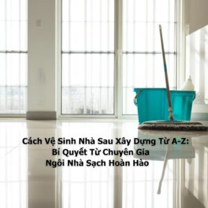 Cách Vệ Sinh Nhà Sau Xây Dựng Từ A-Z: Bí Quyết Từ Chuyên Gia Cho Ngôi Nhà Sạch Hoàn Hảo