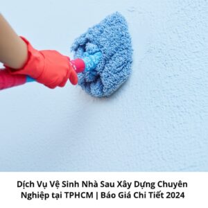 Dịch Vụ Vệ Sinh Nhà Sau Xây Dựng Chuyên Nghiệp tại TPHCM | Báo Giá Chi Tiết 2024