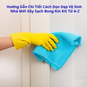 Hướng Dẫn Chi Tiết Cách Dọn Dẹp Vệ Sinh Nhà Mới Xây Sạch Bong Kin Kít Từ A-Z
