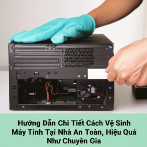 Hướng Dẫn Chi Tiết Cách Vệ Sinh Máy Tính Tại Nhà An Toàn, Hiệu Quả Như Chuyên Gia